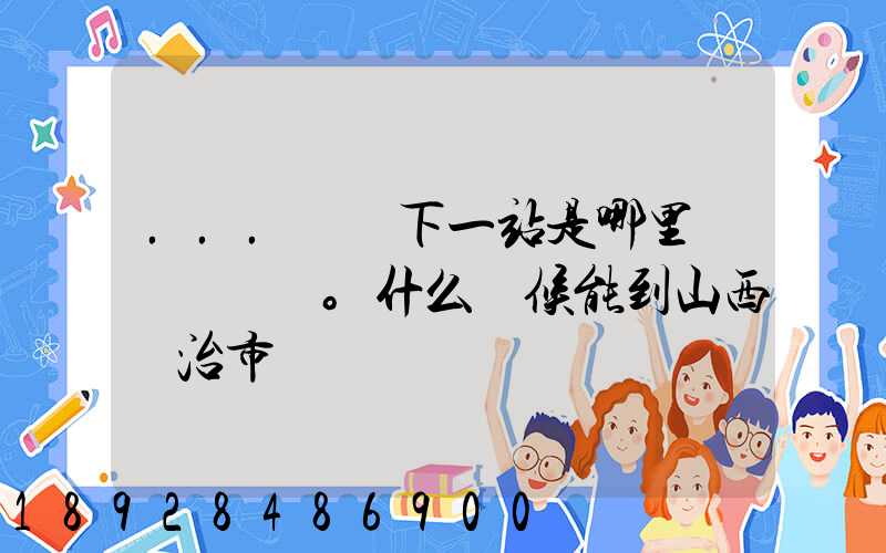 ...請問下一站是哪里。什么時候能到山西長治市